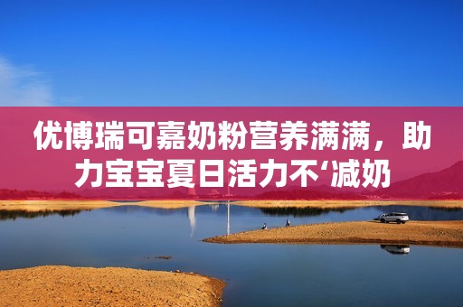 优博瑞可嘉奶粉营养满满，助力宝宝夏日活力不‘减奶