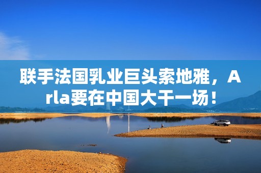 联手法国乳业巨头索地雅，Arla要在中国大干一场！