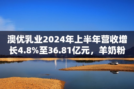 澳优乳业2024年上半年营收增长4.8%至36.81亿元，羊奶粉保持高速增长