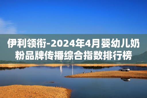 伊利领衔-2024年4月婴幼儿奶粉品牌传播综合指数排行榜