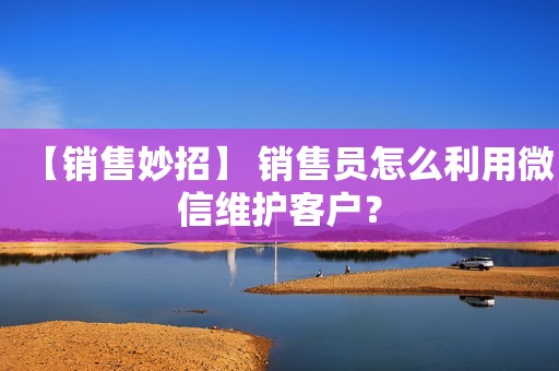 【销售妙招】 销售员怎么利用微信维护客户？