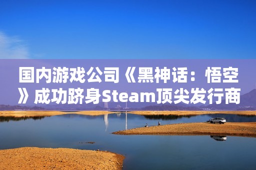 国内游戏公司《黑神话：悟空》成功跻身Steam顶尖发行商排行榜