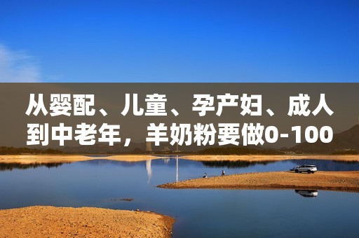 从婴配、儿童、孕产妇、成人到中老年，羊奶粉要做0-100岁的生意！