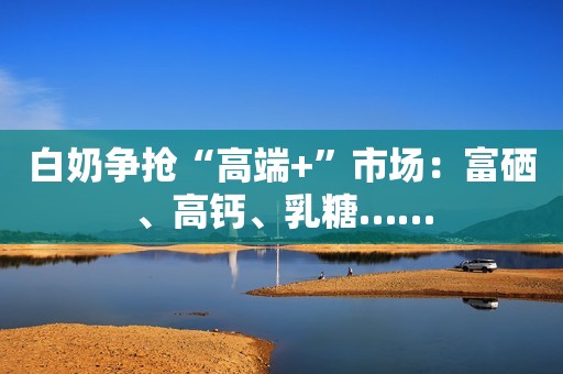 白奶争抢“高端+”市场：富硒、高钙、乳糖……